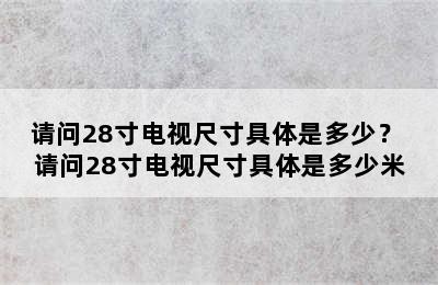 请问28寸电视尺寸具体是多少？ 请问28寸电视尺寸具体是多少米